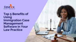 Top 5 Benefits of Using Immigration Case Management Software in Your Law Practice